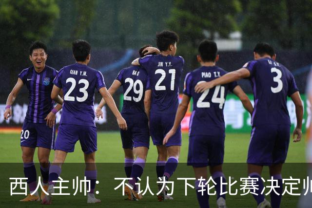 西人主帅：不认为下轮比赛决定帅位；唯一让我生气的是无法赢球